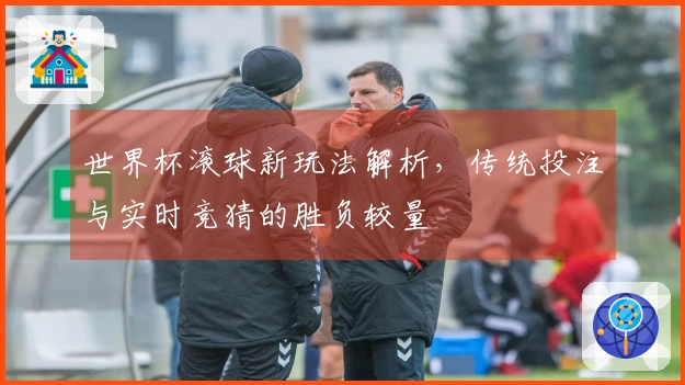 世界杯滚球新玩法解析，传统投注与实时竞猜的胜负较量