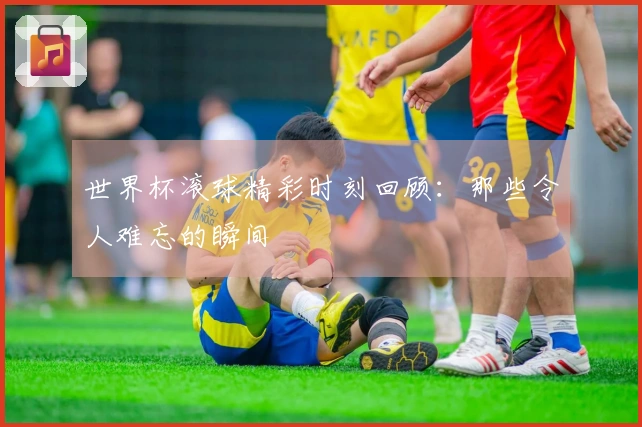 世界杯滚球精彩时刻回顾：那些令人难忘的瞬间
