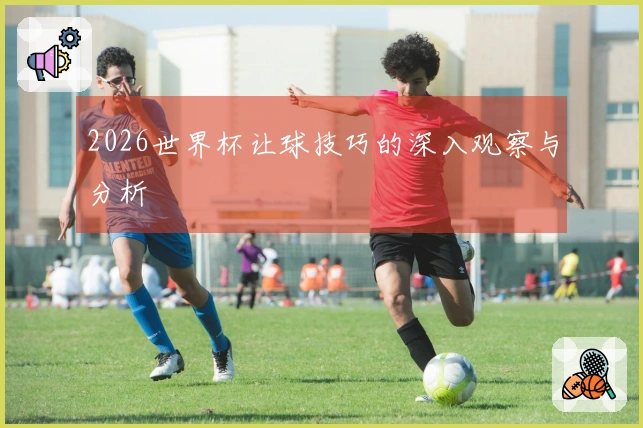 2026世界杯让球技巧的深入观察与分析